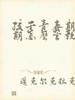 孩子青春期叛逆期怎么管教最合适男孩