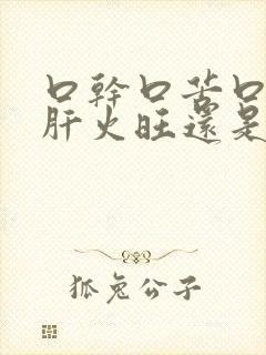 口干口苦口臭是肝火旺还是胃火旺