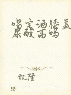 喝完酒膝盖疼是尿酸高吗