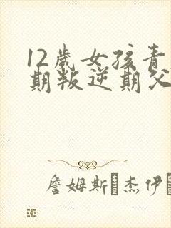 12岁女孩青春期叛逆期父母怎么做