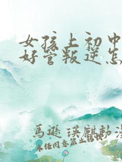 女孩上初中后不好管叛逆怎么办