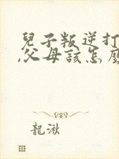 儿子叛逆打父母,父母该怎么办