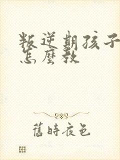 叛逆期孩子应该怎么教