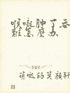 喉咙肿了吞咽困难怎么办