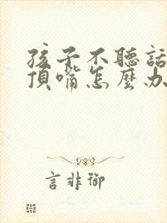 孩子不听话叛逆顶嘴怎么办