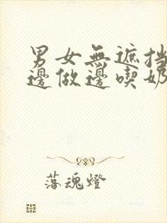 男女无遮挡边摸边做边吃奶