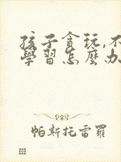 孩子贪玩,不爱学习怎么办