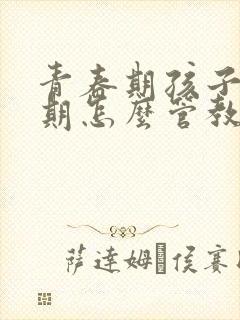 青春期孩子叛逆期怎么管教最合适男孩