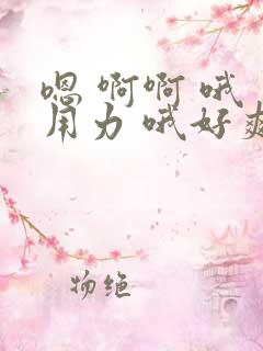 嗯 啊啊 哦 用力 哦好爽 干用力