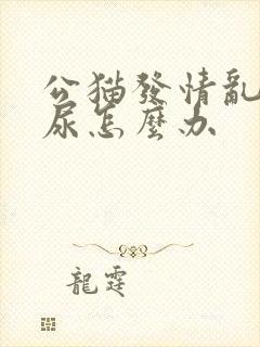 公猫发情乱拉屎尿怎么办