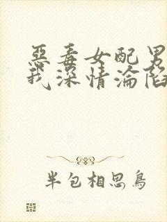 恶毒女配男主对我深情沦陷小说免费阅读结局