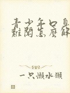 青少年口臭出气难闻怎么解决