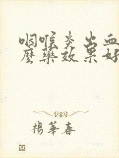 咽喉炎出血吃什么药效果好