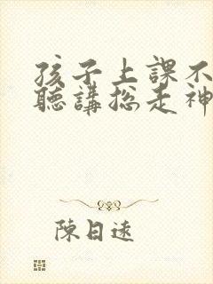 孩子上课不用心听讲总走神怎么办