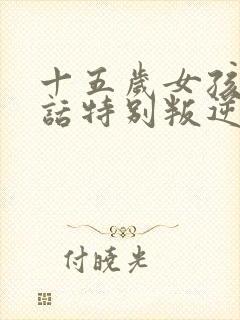 十五岁女孩不听话特别叛逆怎么办