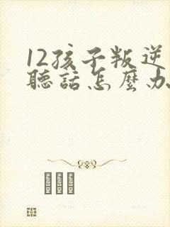 12孩子叛逆不听话怎么办