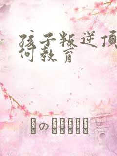 孩子叛逆顶嘴如何教育