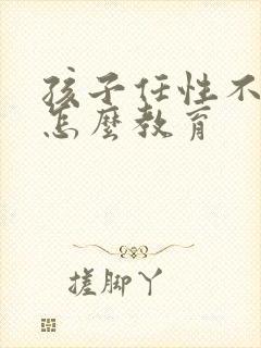 孩子任性不听话怎么教育