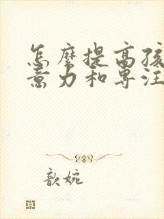 怎么提高孩子注意力和专注力的方法