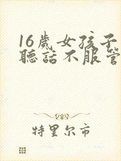 16岁女孩子不听话不服管教怎么办?