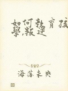 如何教育孩子厌学,叛逆