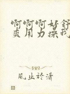 啊啊啊好舒服好爽用力操我