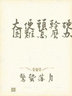 大便头干硬排便困难怎么办