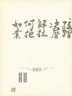 如何解决孩子作业拖拉磨蹭问题