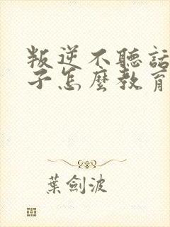 叛逆不听话的孩子怎么教育