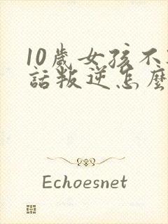 10岁女孩不听话叛逆怎么办