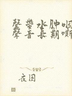 声带水肿咽喉炎声音长期嘶哑怎么办