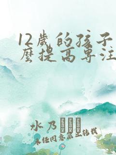 12岁的孩子怎么提高专注力