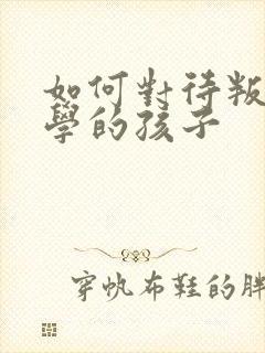 如何对待叛逆厌学的孩子