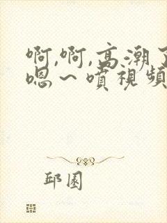 啊,啊,高潮了嗯～喷视频