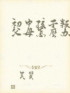 初中孩子叛逆打父母怎么办