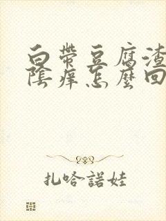 白带豆腐渣状外阴痒怎么回事