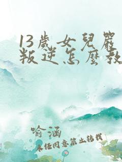 13岁女儿严重叛逆怎么教育