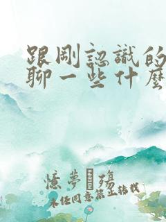 跟刚认识的女生聊一些什么比较好