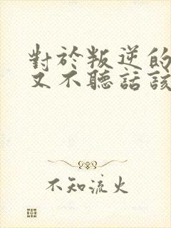 对于叛逆的孩子又不听话该怎么教