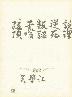 孩子叛逆说谎爱顶嘴认死理固执