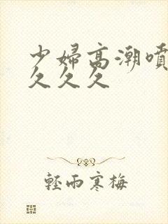 少妇高潮喷水久久久久