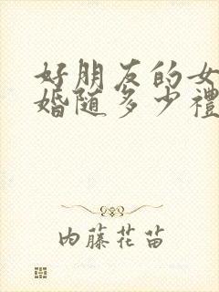 好朋友的女儿结婚随多少礼金为好