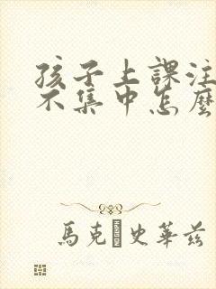 孩子上课注意力不集中怎么办四年级