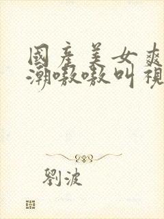 国产美女爽到高潮嗷嗷叫视频