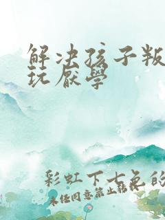 解决孩子叛逆贪玩厌学