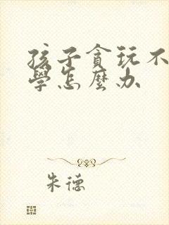 孩子贪玩不爱上学怎么办