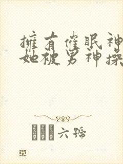 拥有催眠神力后她被男神操透了(高hnp