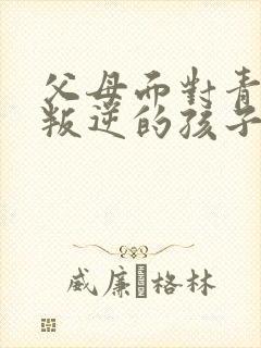 父母面对青春期叛逆的孩子怎么办