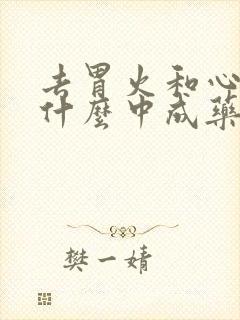 去胃火和心火吃什么中成药效果最好