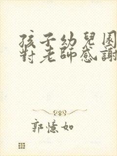 孩子幼儿园毕业对老师感谢的话